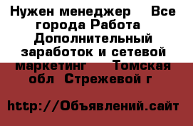 Нужен менеджер  - Все города Работа » Дополнительный заработок и сетевой маркетинг   . Томская обл.,Стрежевой г.